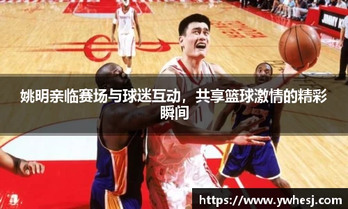 姚明亲临赛场与球迷互动，共享篮球激情的精彩瞬间