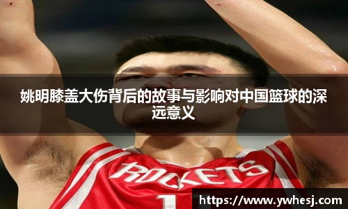 姚明膝盖大伤背后的故事与影响对中国篮球的深远意义