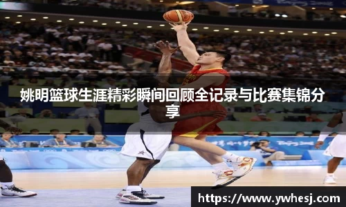 姚明篮球生涯精彩瞬间回顾全记录与比赛集锦分享