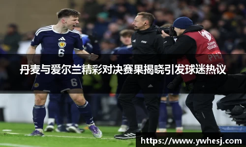 yy易游丹麦与爱尔兰精彩对决赛果揭晓引发球迷热议
